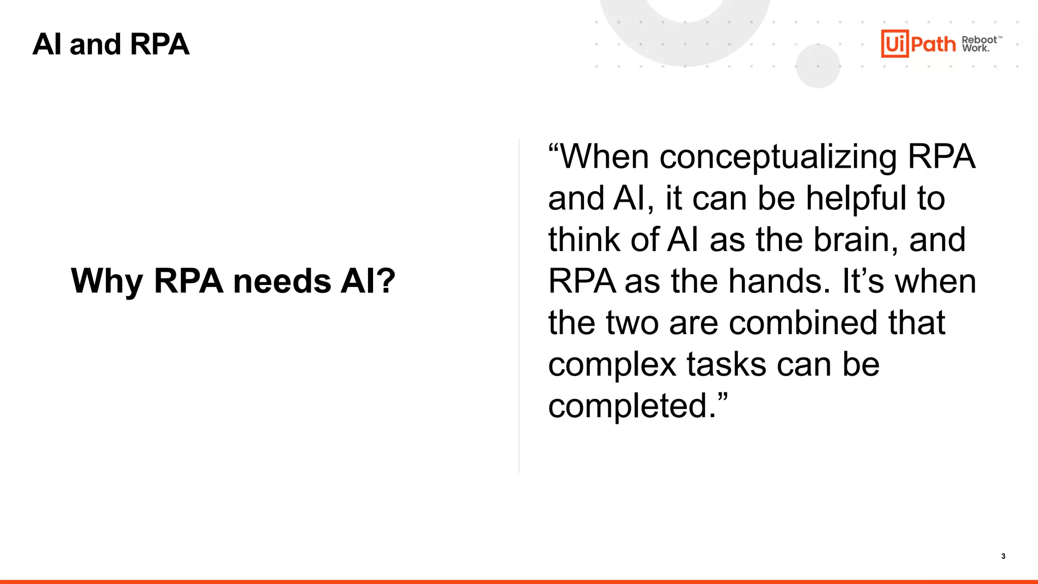 3
Why RPA needs AI?
“When conceptualizing RPA
and AI, it can be helpful to
think of AI as the brain, and
RPA as the hands. It’s when
the two are combined that
complex tasks can be
completed.”
AI and RPA
 