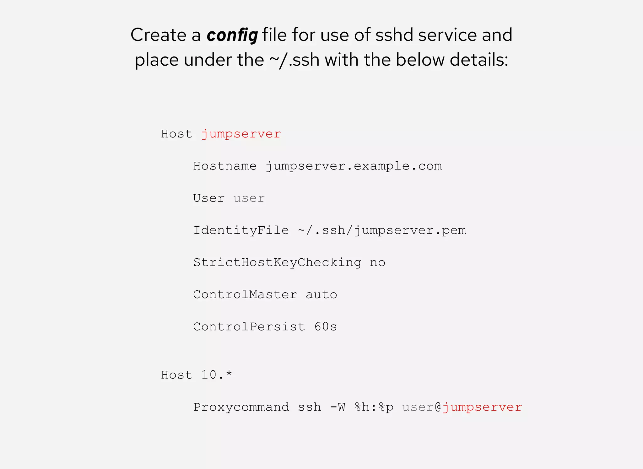 Create a conﬁg file for use of sshd service and
place under the ~/.ssh with the below details:
Host jumpserver 
 
    Hostname jumpserver.example.com 
 
    User user 
 
    IdentityFile ~/.ssh/jumpserver.pem 
 
    StrictHostKeyChecking no 
 
    ControlMaster auto 
 
    ControlPersist 60s 
 
 
Host 10.* 
 
    Proxycommand ssh ­W %h:%p user@jumpserver
 