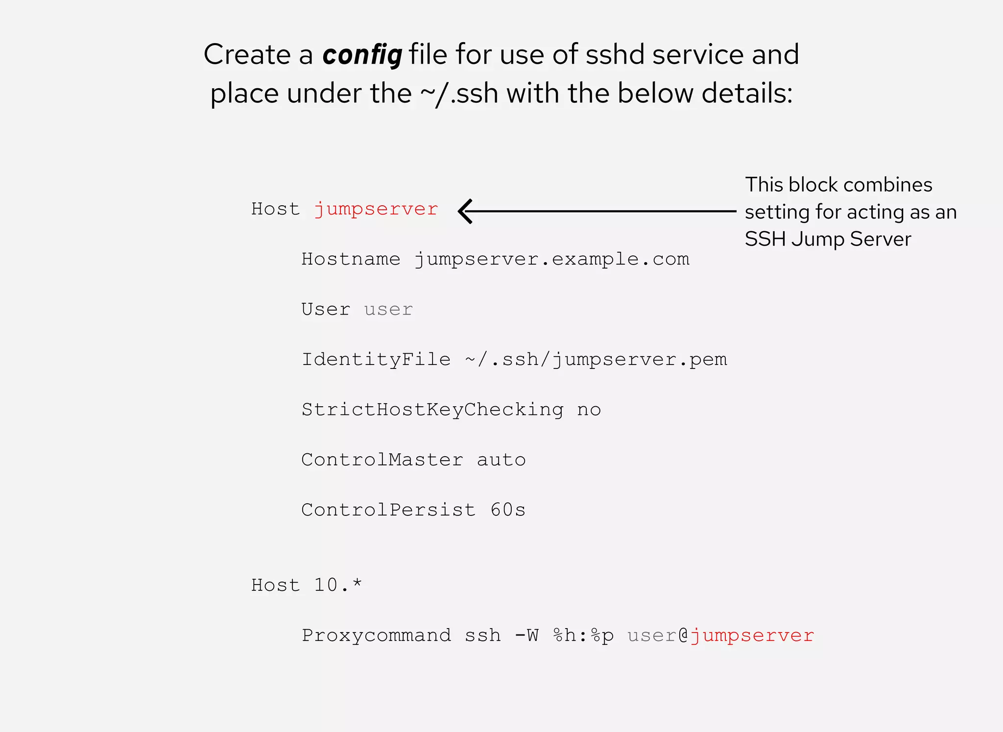 Create a conﬁg file for use of sshd service and
place under the ~/.ssh with the below details:
Host jumpserver 
 
    Hostname jumpserver.example.com 
 
    User user 
 
    IdentityFile ~/.ssh/jumpserver.pem 
 
    StrictHostKeyChecking no 
 
    ControlMaster auto 
 
    ControlPersist 60s 
 
 
Host 10.* 
 
    Proxycommand ssh ­W %h:%p user@jumpserver
This block combines
setting for acting as an
SSH Jump Server
 