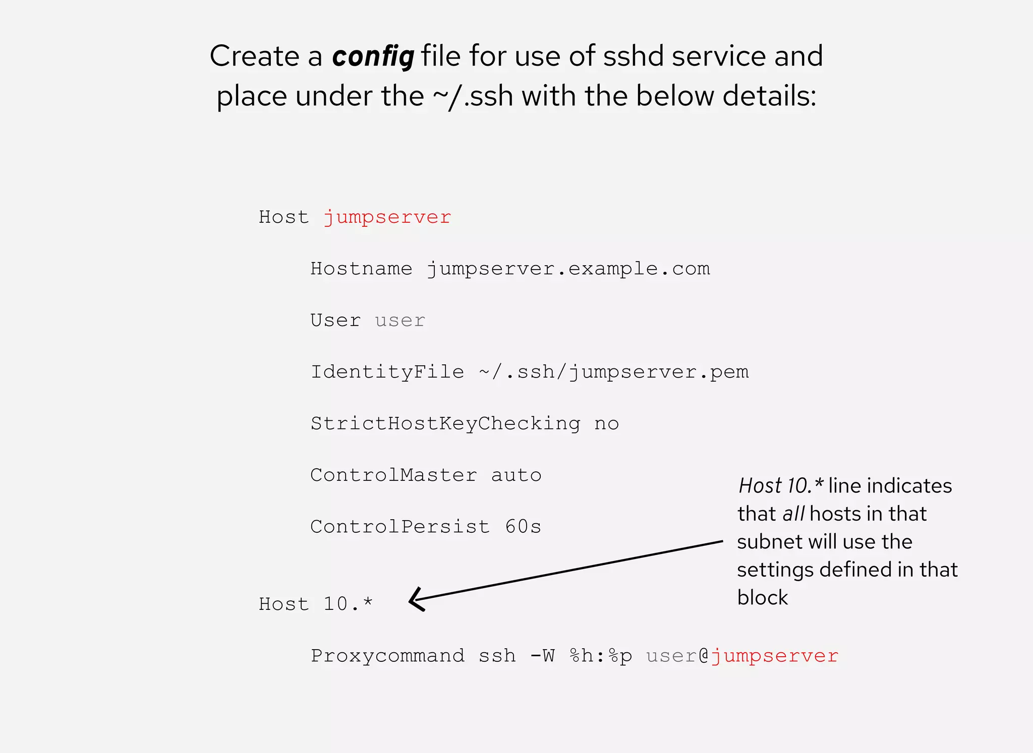 Create a conﬁg file for use of sshd service and
place under the ~/.ssh with the below details:
Host jumpserver 
 
    Hostname jumpserver.example.com 
 
    User user 
 
    IdentityFile ~/.ssh/jumpserver.pem 
 
    StrictHostKeyChecking no 
 
    ControlMaster auto 
 
    ControlPersist 60s 
 
 
Host 10.* 
 
    Proxycommand ssh ­W %h:%p user@jumpserver
Host 10.* line indicates
that all hosts in that
subnet will use the
settings defined in that
block
 