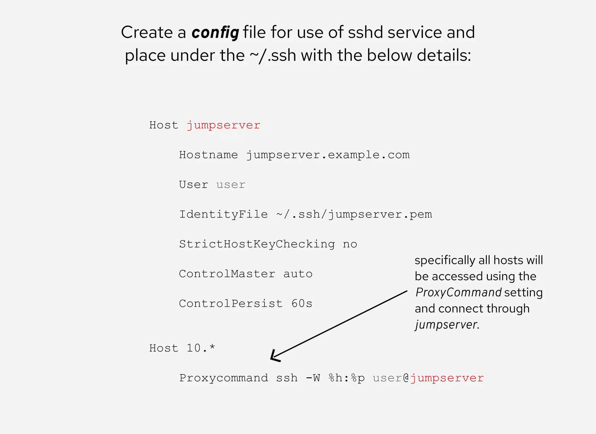 Create a conﬁg file for use of sshd service and
place under the ~/.ssh with the below details:
Host jumpserver 
 
    Hostname jumpserver.example.com 
 
    User user 
 
    IdentityFile ~/.ssh/jumpserver.pem 
 
    StrictHostKeyChecking no 
 
    ControlMaster auto 
 
    ControlPersist 60s 
 
 
Host 10.* 
 
    Proxycommand ssh ­W %h:%p user@jumpserver
specifically all hosts will
be accessed using the
ProxyCommand setting
and connect through
jumpserver.
 