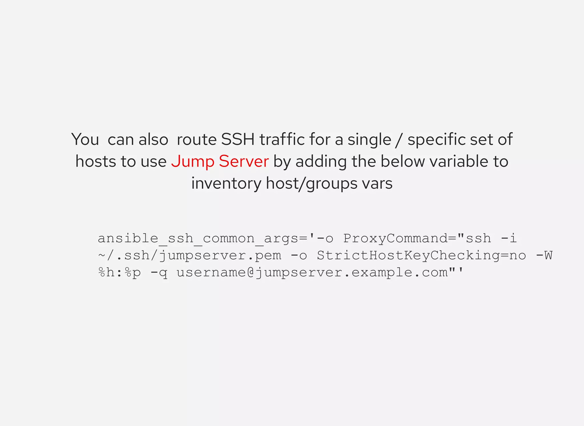 You  can also  route SSH traffic for a single / specific set of
hosts to use Jump Server by adding the below variable to
inventory host/groups vars
ansible_ssh_common_args='­o ProxyCommand="ssh ­i 
~/.ssh/jumpserver.pem ­o StrictHostKeyChecking=no ­W 
%h:%p ­q username@jumpserver.example.com"'
 