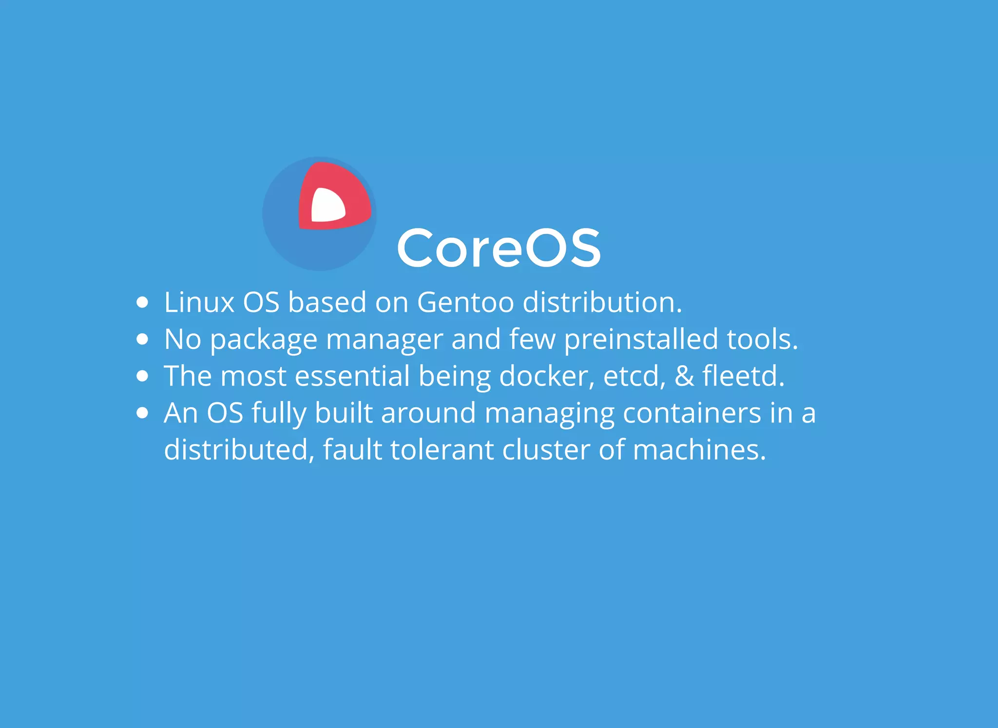 CoreOSCoreOS
Linux OS based on Gentoo distribution.
No package manager and few preinstalled tools.
The most essential being docker, etcd, & ﬂeetd.
An OS fully built around managing containers in a
distributed, fault tolerant cluster of machines.
 