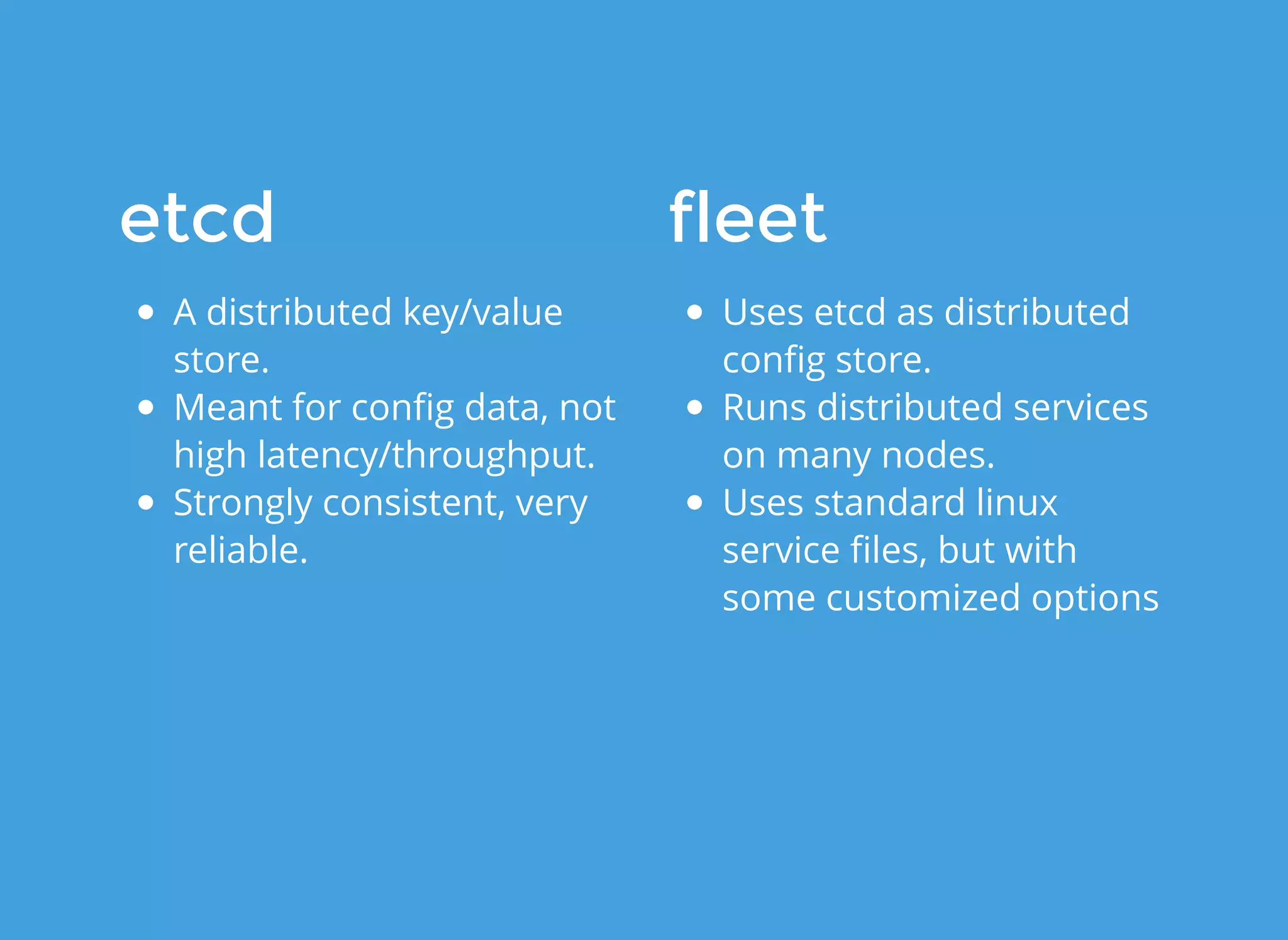 etcdetcd
A distributed key/value
store.
Meant for conﬁg data, not
high latency/throughput.
Strongly consistent, very
reliable.
fleetfleet
Uses etcd as distributed
conﬁg store.
Runs distributed services
on many nodes.
Uses standard linux
service ﬁles, but with
some customized options
 