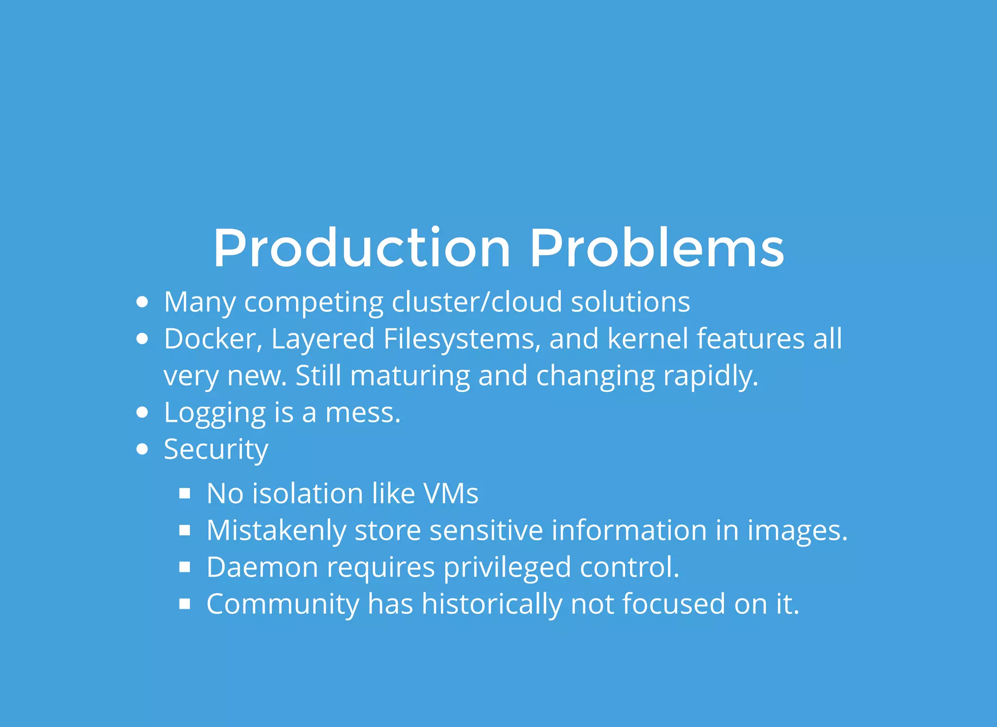 Production ProblemsProduction Problems
Many competing cluster/cloud solutions
Docker, Layered Filesystems, and kernel features all
very new. Still maturing and changing rapidly.
Logging is a mess.
Security
No isolation like VMs
Mistakenly store sensitive information in images.
Daemon requires privileged control.
Community has historically not focused on it.
 