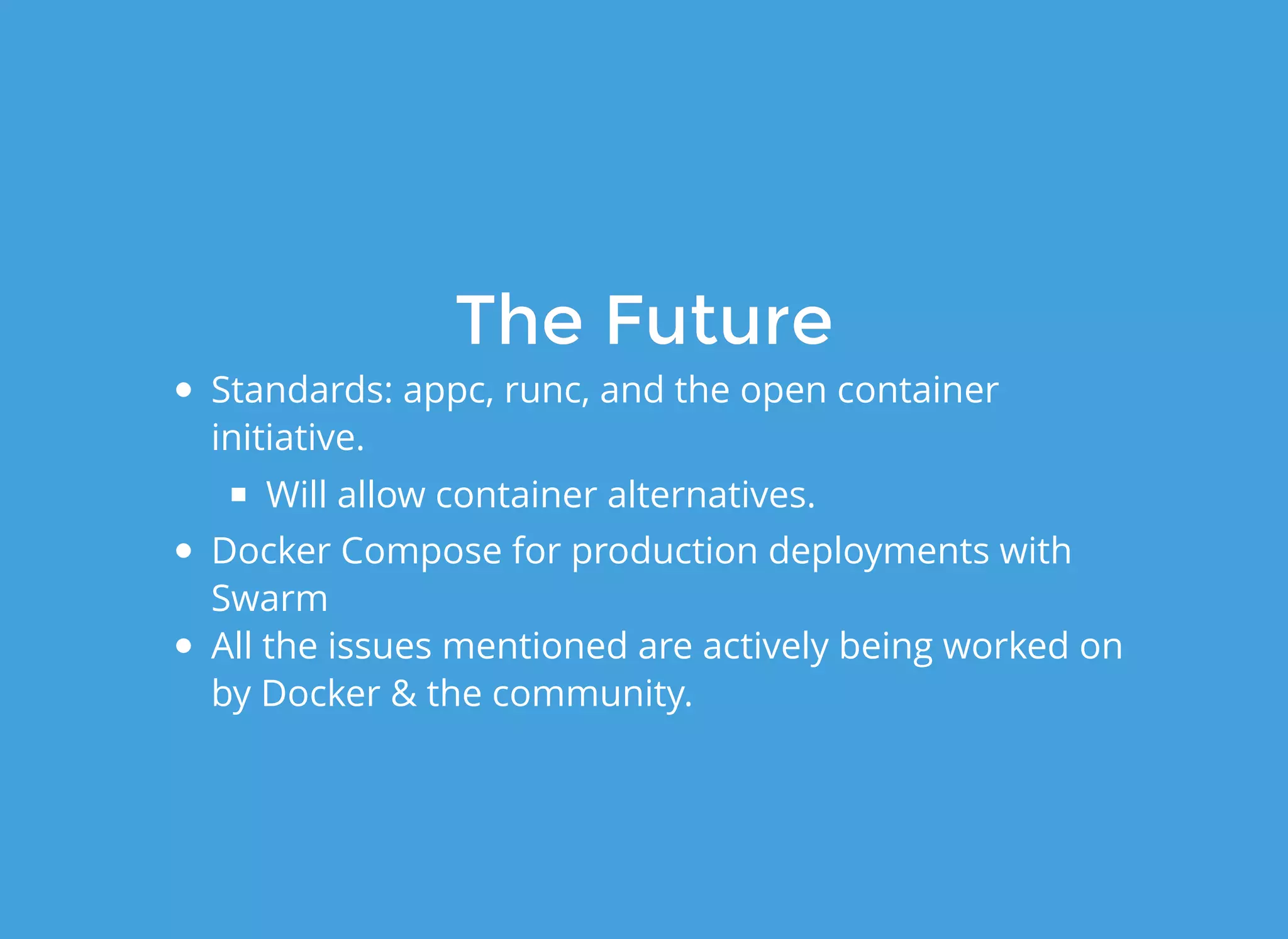 The FutureThe Future
Standards: appc, runc, and the open container
initiative.
Will allow container alternatives.
Docker Compose for production deployments with
Swarm
All the issues mentioned are actively being worked on
by Docker & the community.
 