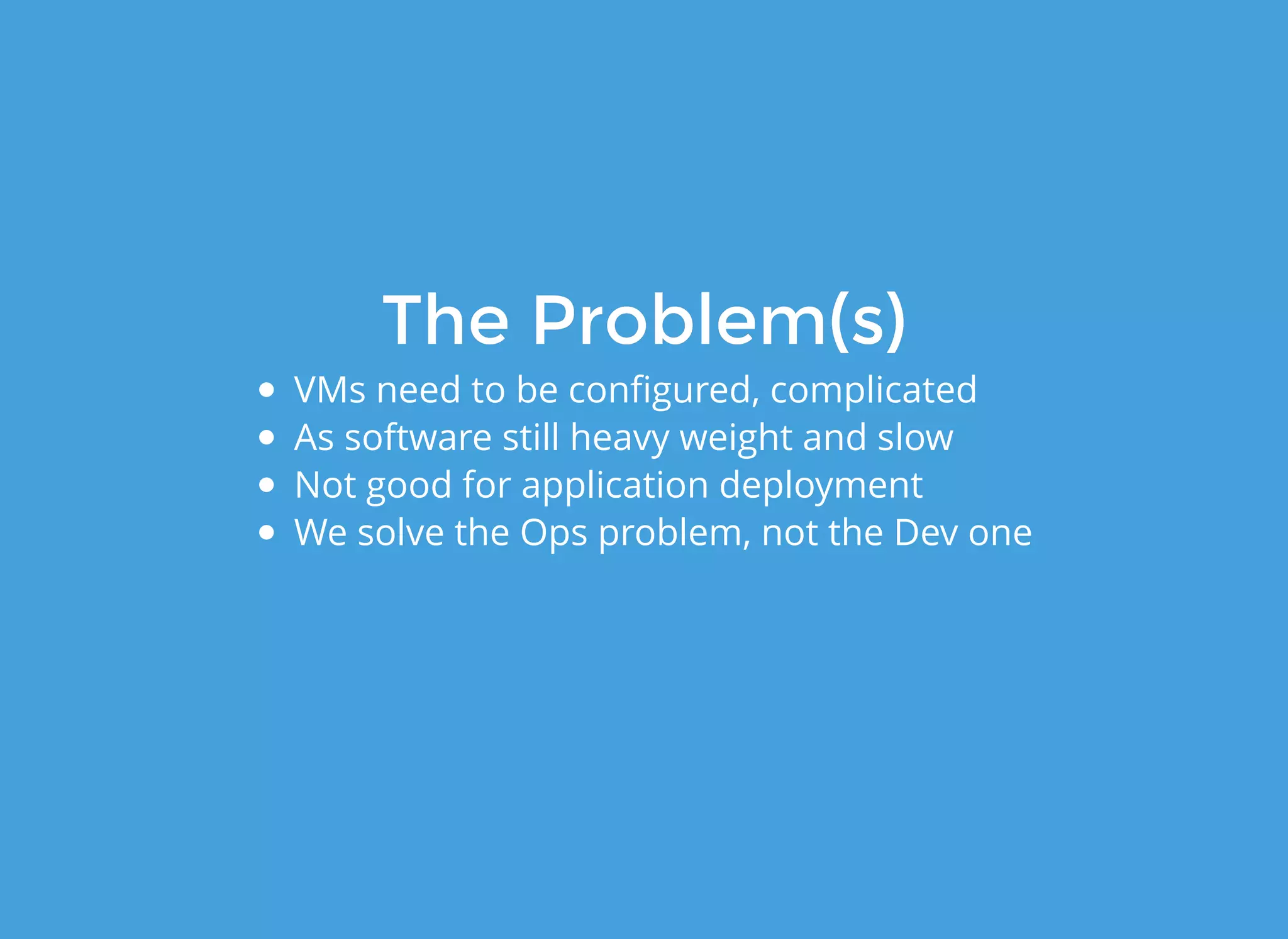 The Problem(s)The Problem(s)
VMs need to be conﬁgured, complicated
As software still heavy weight and slow
Not good for application deployment
We solve the Ops problem, not the Dev one
 