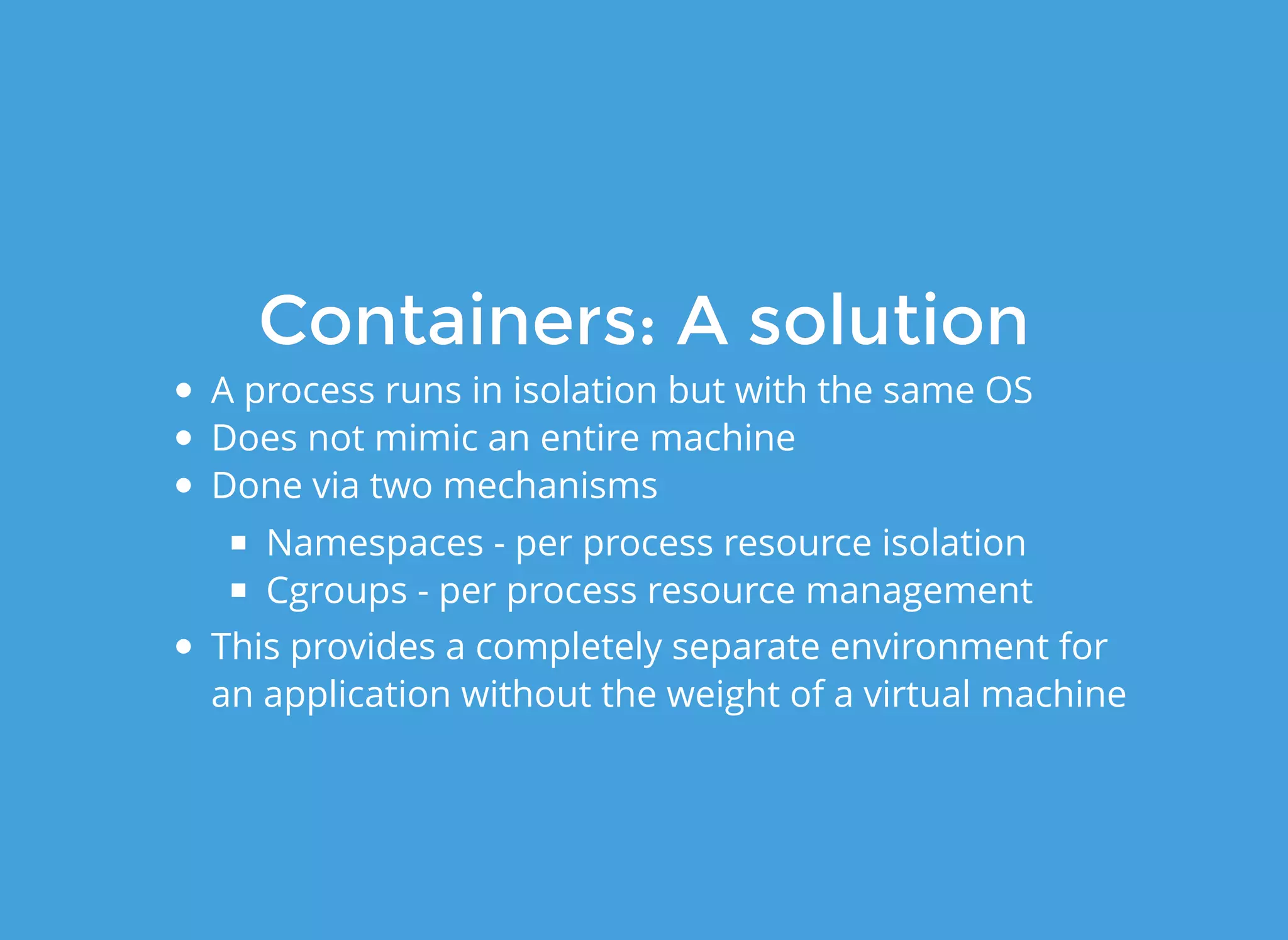 Containers: A solutionContainers: A solution
A process runs in isolation but with the same OS
Does not mimic an entire machine
Done via two mechanisms
Namespaces - per process resource isolation
Cgroups - per process resource management
This provides a completely separate environment for
an application without the weight of a virtual machine
 