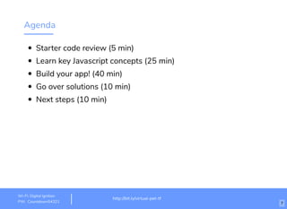 Agenda
Starter code review (5 min)
Learn key Javascript concepts (25 min)
Build your app! (40 min)
Go over solutions (10 min)
Next steps (10 min)
http://bit.ly/virtual-pet-tf
Wi-Fi: Digital Ignition
PW: Countdown54321 7
 