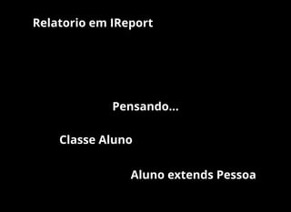 Pensando...
Classe Aluno
Aluno extends Pessoa
Relatorio em IReport
 