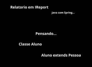 Pensando...
Classe Aluno
Aluno extends Pessoa
Relatorio em IReport
Java com Spring...
 