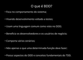 O que é BDD?
• Foca no comportamento do sistema;
• Visando desenvolvimento voltado a testes;
• Usam uma linguagem comum como visto no DDD;
• Beneﬁcia os desenvolvedores e os usuários de negócio;
• Comporta vários cenários;
• Não apenas o que uma determinada função deve fazer;
• Possui aspectos do DDD e conceitos fundamentais do TDD.
 