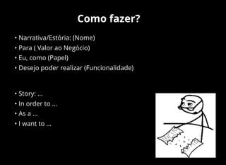 Como fazer?
• Narrativa/Estória: (Nome)
• Para ( Valor ao Negócio)
• Eu, como (Papel)
• Desejo poder realizar (Funcionalidade)
• Story: …
• In order to …
• As a …
• I want to …
 