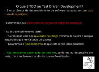 O que é TDD ou Test Driven Development?
• É uma técnica de desenvolvimento de software baseada em um ciclo
curto de repetições;
• Escrevendo seus testes antes de escrever o código de produção;
• Ao escrever primeiro os testes:
• Garantimos uma boa qualidade no código (mínimo de sujeira e códigos
esquecidos que nunca serão utilizados);
• Garantimos o funcionamento do que está sendo implementado;
• Não precisamos saber tudo de uma vez, conforme eu desenvolvo um
teste, crio e implemento as classes que serão utilizadas.
 