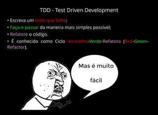 TDD - Test Driven Development
• Escreva um teste que falhe;
• Faça-o passar da maneira mais simples possível;
• Refatore o código.
• É conhecido como Ciclo Vermelho-Verde-Refatora (Red-Green-
Refactor).
Mas é muito
fácil
 