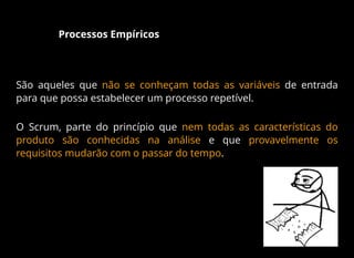 Processos Empíricos
São aqueles que não se conheçam todas as variáveis de entrada
para que possa estabelecer um processo repetível.
O Scrum, parte do princípio que nem todas as características do
produto são conhecidas na análise e que provavelmente os
requisitos mudarão com o passar do tempo.
 
