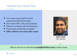 Thinkful Two-Week Trial
Talk to one of us and email jasjit@thinkful.comjasjit@thinkful.com to learn more
Two-week course with 6 mentor
sessions for $50 ($750 value)
Start with HTML, CSS and JavaScript
Option to continue with full bootcamp
Financing & scholarships available
Offer valid for one week after eventOffer valid for one week after event
Jasjit SinghJasjit Singh
GM, Atlanta
23
 