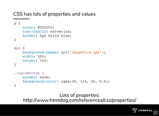 CSS has lots of properties and values
p {
color: #CCCCCC;
font-family: helvetica;
border: 5px solid blue;
}
div {
background-image: url("imageFile.jpg");
width: 50%;
height: 70%;
}
.loginButton {
border: none;
background-color: rgba(34, 124, 45, 0.5);
}
Lots of properties:
http://www.htmldog.com/references/css/properties/
17
 