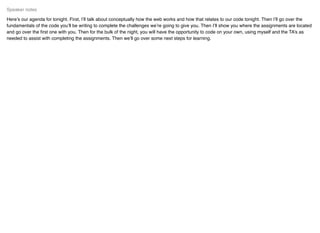 Here’s our agenda for tonight. First, I’ll talk about conceptually how the web works and how that relates to our code tonight. Then I’ll go over the
fundamentals of the code you’ll be writing to complete the challenges we’re going to give you. Then I’ll show you where the assignments are located
and go over the ﬁrst one with you. Then for the bulk of the night, you will have the opportunity to code on your own, using myself and the TA’s as
needed to assist with completing the assignments. Then we’ll go over some next steps for learning.
Speaker notes
 