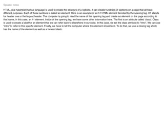 HTML, aka hypertext markup language is used to create the structure of a website. It can create hundreds of sections on a page that all have
different purposes. Each of these sections is called an element. Here is an example of an h1 HTML element denoted by the opening tag. H1 stands
for header one or the largest header. The computer is going to read the name of this opening tag and create an element on the page according to
that name, in this case, an h1 element. Inside of the opening tag, we have some other information here. The ﬁrst is an attribute called ‘class’. Class
is used to create a label for an element that we can refer back to elsewhere in our code. In this case, we set the class attribute to “intro”. We can use
“intro” to refer to this speciﬁc element. Finally, we have to tell the computer where this element should end. To do that, we use a closing tag which
has the name of the element as well as a forward slash.
Speaker notes
 