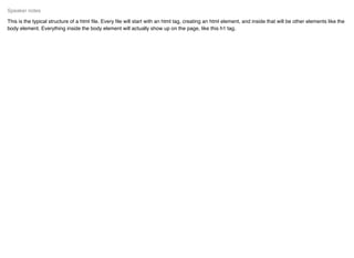 This is the typical structure of a html ﬁle. Every ﬁle will start with an html tag, creating an html element, and inside that will be other elements like the
body element. Everything inside the body element will actually show up on the page, like this h1 tag.
Speaker notes
 