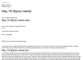Notes for Slide 13:
HTML end code:
Hey, I'm ${your name}
This is a different header tag:
Hey, I'm ${your name} also
This is a link, property is hypertext reference:
Put elements inside each other:
This is a paragraph
Tell them they don't need to know all the tags!
I’m going to show you a few different elements and explain how they work. First we have our basic h1 element that’s displaying “Hey, I’m ${your
name}”. We can use a different element if we wanted to change the size of our header, an h2 element, like this (write out
Hey, I’m ${your name} too
). This makes another element on our page and uses the rules associated with that element to display the text. Another really common element is
the anchor tag. Anytime you’ve ever seen a link on a page that sends you to another page on the internet, chances are that that link is an anchor
tag. Anchor tags are special because, for them to work, we need to have an attribute called href which stands for hypertext reference. We can make
a link using an anchor tag, like this (write Google) then we write our closing tag (write ). Another important tag is the div tag. A div tag doesn’t really
show up on the screen until you style it to show up, which I’ll show you in a second, but it's used to create sections on the page that other elements
Speaker notes
Google
 