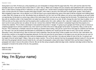 Going back to our html, I’ll show you a few properties you can manipulate to change what the page looks like. First, we’ll use the code from that
example and say h1 and set the color to blue (write h1 { color: blue; }). Make sure to always end your property value statements with a semi-colon.
Now, if I didn’t want to change all the h1 elements, but only a speciﬁc one, I would need to somehow target that speciﬁc element by using its class
name. So let’s give this h2 a class of purple (write class=”purple”), then make a rule set in the CSS area for purple (write .purple { color:purple;}).
We’re targeting a class here, not an element, so in CSS we have to put a period before the name of the class to tell the computer we’re talking about
a class. Next, let's change up our link. We already have an attribute for our link, href, but HTML allows us to set as many attributes as we want inside
out opening tag. So lets give our anchor tag a class of link (write class=”link”) and now we can change how the link looks. The default look of a link is
blue with an underline under it. But maybe that’s not really how we want links to look on our site. So let's change the color from blue to yellow. In our
CSS we write out the class name then set the property color to yellow (write .link { color: yellow;}). But, I also don’t really want this underline here. I
want my link to look just like text, but yellow. So how do I remove that underline? Well, let's pretend I completely forgot what that property is to
remove the underline. This is where a developer’s most powerful tool comes in: Google. I’m going to go to google and I’ll look up how to remove an
underline (google how to remove underline css). And I want to put CSS at the end to help google narrow down my searches. Okay, so lets try the
ﬁrst link. This is w3schools, a fantastic resource for looking up answers about coding. Lets just do a quick ﬁnd on the page for underline and here we
go. This says I can use the property text-decoration to manipulate my underline and I would just set the value to none. Let's try that. (write text-
decoration: none;) And there we go. Now my links don’t have underlines. Now the next thing I’d like to explain are is the div. Like I said before, the
div acts like a section on the page that separates elements. So ﬁrst, let's give the div some space on the page so you can see how we can use it to
create sections. I’ll give it a background color (write div {background-color: red;}) and then I can also set values for size of the div. I’m going to set
the height of the div (write height: 100px;). Now we’ve made a section. This is the div element that has the paragraph element inside of it, but we can
still move the paragraph element around inside the div. Let’s give the paragraph a class (write class=”indented”) then use that class to target the
paragraph and make it move to the center of the div. We can do that using a property called text-align (write .indented { text-align:center;}) Now the
paragraph is moved to the center of the div. Any questions.
Notes for slide 16:
CSS end code:
Use example to change color:
Hey, I'm ${your name}
h1 {
color: blue;
}
Speaker notes
 