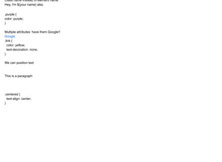 Class name instead of element name:
Hey, I'm ${your name} also
.purple {
color: purple;
}
Multiple attributes: have them Google!!
.link {
color: yellow;
text-decoration: none;
}
We can position text
This is a paragraph
.centered {
text-align: center;
}
Google
 