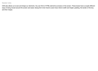 CSS also allows us to size and shape our elements. You can think of HTML elements as boxes on the screen. These boxes have a couple different
ways of being moved around the screen and sized. Going from inner-most to outer-most, there’s width and height, padding, the border of the box,
and then margin.
Speaker notes
 