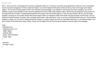 Here, I have a div with a red background and with a paragraph inside of it. I’m going to use those sizing properties to show you how to manipulate
the div around the paragraph. The ﬁrst is width and height. I can set the height to 300 pixels and the div ﬁlls up more on the page (write height:
300px;). “Px” the way of writing pixels in CSS. You could also use percentages if you wanted to. One level up from that is padding. You can set
padding to pixels or percentages as well. I’ll set the padding for this div to 20px (write padding: 20px;). Notice how the paragraph moves away from
the edge of the div its inside. I created padding between the content of the div and the edge of it. Then we have borders. We can use the border
property to change our div’s border. Border takes three values inside it. Its needs the width of the border, the type of border, and the color. Let’s go
ahead and make the border 10 pixels, solid, and black (write border: 10px solid black;). Now our div has a thickened border around it. The last sizing
property is margin. You can think of margin just like the margin on a piece of paper you print out. Generally those have a 1 inch default margin. Lets
add a margin of 30 pixels (write margin: 30px;). Notice how the edge of the div now has space between it and the edge of the webpage.
Code:
.redbackground {
background-color: red;
height: 300px;
padding: 20px;
border: 10px solid black;
margin: 30px;
}
.centered {
text-align: center;
}
Speaker notes
 