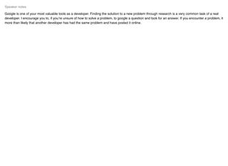 Google is one of your most valuable tools as a developer. Finding the solution to a new problem through research is a very common task of a real
developer. I encourage you to, if you’re unsure of how to solve a problem, to google a question and look for an answer. If you encounter a problem, it
more than likely that another developer has had the same problem and have posted it online.
Speaker notes
 
