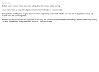 So I just wanted to spend the last few minutes talking about different ways to keep learning.
I know that there are so many different paths, some of which, like Google. we even used today.
Some paths like CodeAcademy are great resources to learn programming fundamentals but often times they lack the support resources to help
students when they run into a problem.
And these two factors of structure and support are the two things that I recommend students look for when looking at different paths to keep learning
- as these two factors are the top two success factors for a successful student.
Speaker notes
 