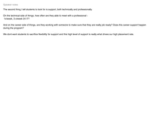 The second thing I tell students to look for is support, both technically and professionally.
On the technical side of things, how often are they able to meet with a professional -
1x/week, 3 x/week 24 /7?
And on the career side of things, are they working with someone to make sure that they are really job ready? Does this career support happen
during the program?
We dont want students to sacriﬁce ﬂexibility for support and this high level of support is really what drives our high placement rate.
Speaker notes
 