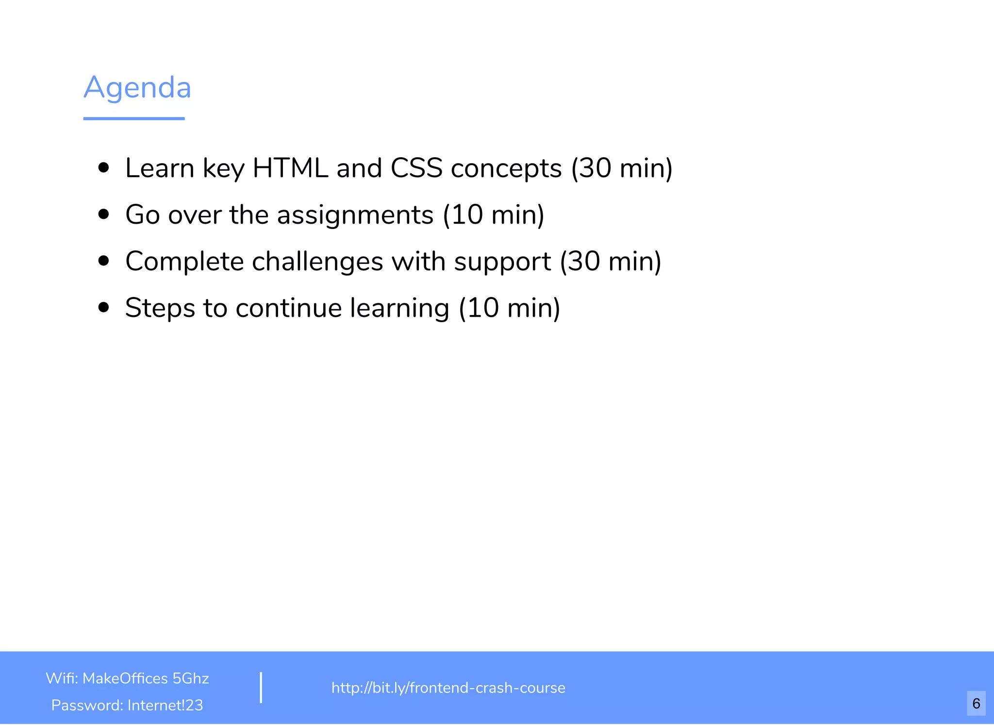 Agenda
Learn key HTML and CSS concepts (30 min)
Go over the assignments (10 min)
Complete challenges with support (30 min)
Steps to continue learning (10 min)
http://bit.ly/html-crash-coursehttp://bit.ly/frontend-crash-course
Wiﬁ: MakeOfﬁces 5Ghz
Password: Internet!23 6
 