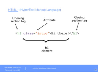 HTML - (HyperText Markup Language)
<h1 class="intro">Hi there!</h1>
Attribute
Opening
section tag
h1
element
Closing
section tag
http://bit.ly/frontend-crash-course
Wiﬁ: MakeOfﬁces 5Ghz
Password: Internet!23 11
 