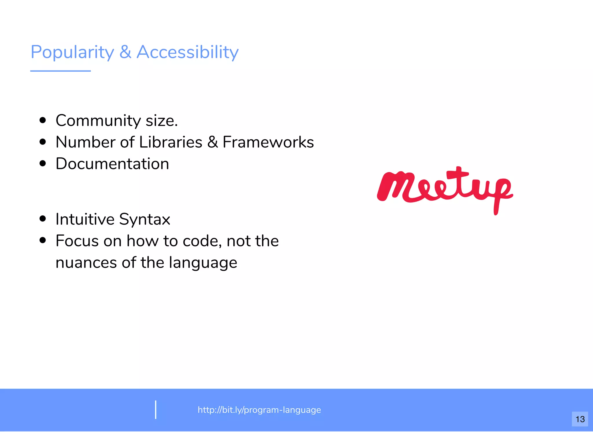 Popularity & Accessibility
Community size.
Number of Libraries & Frameworks
Documentation
Intuitive Syntax
Focus on how to code, not the
nuances of the language
http://bit.ly/program-language
13
 