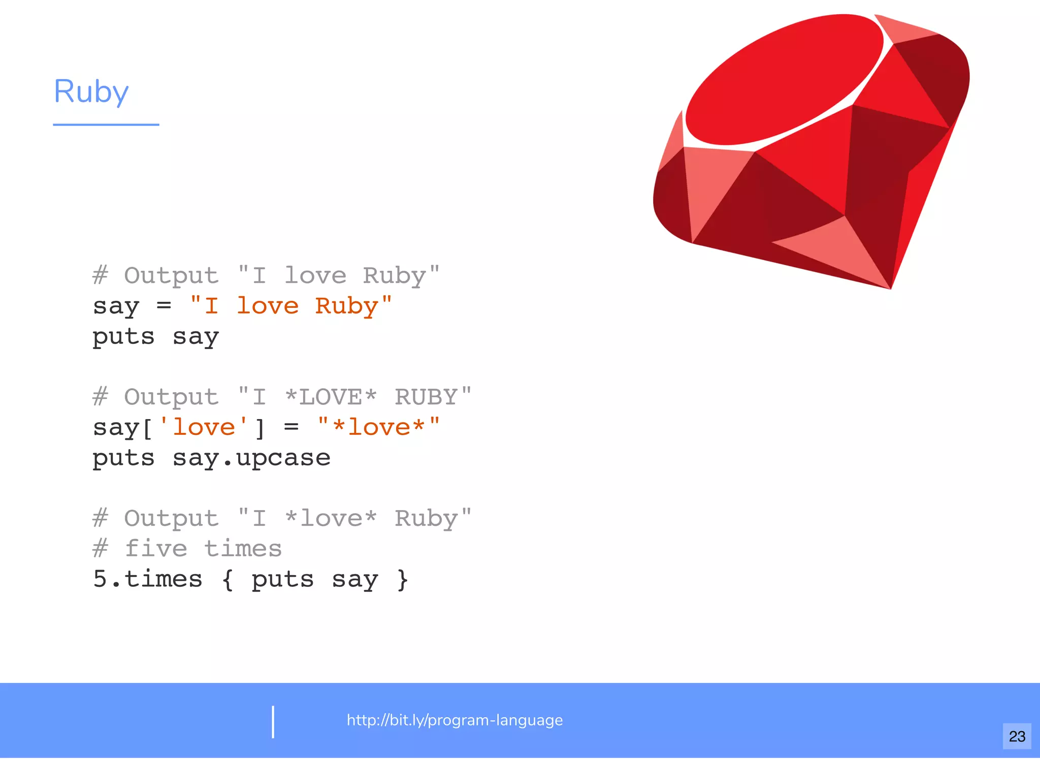 Ruby
http://bit.ly/program-language
# Output "I love Ruby"
say = "I love Ruby"
puts say
# Output "I *LOVE* RUBY"
say['love'] = "*love*"
puts say.upcase
# Output "I *love* Ruby"
# five times
5.times { puts say }
23
 