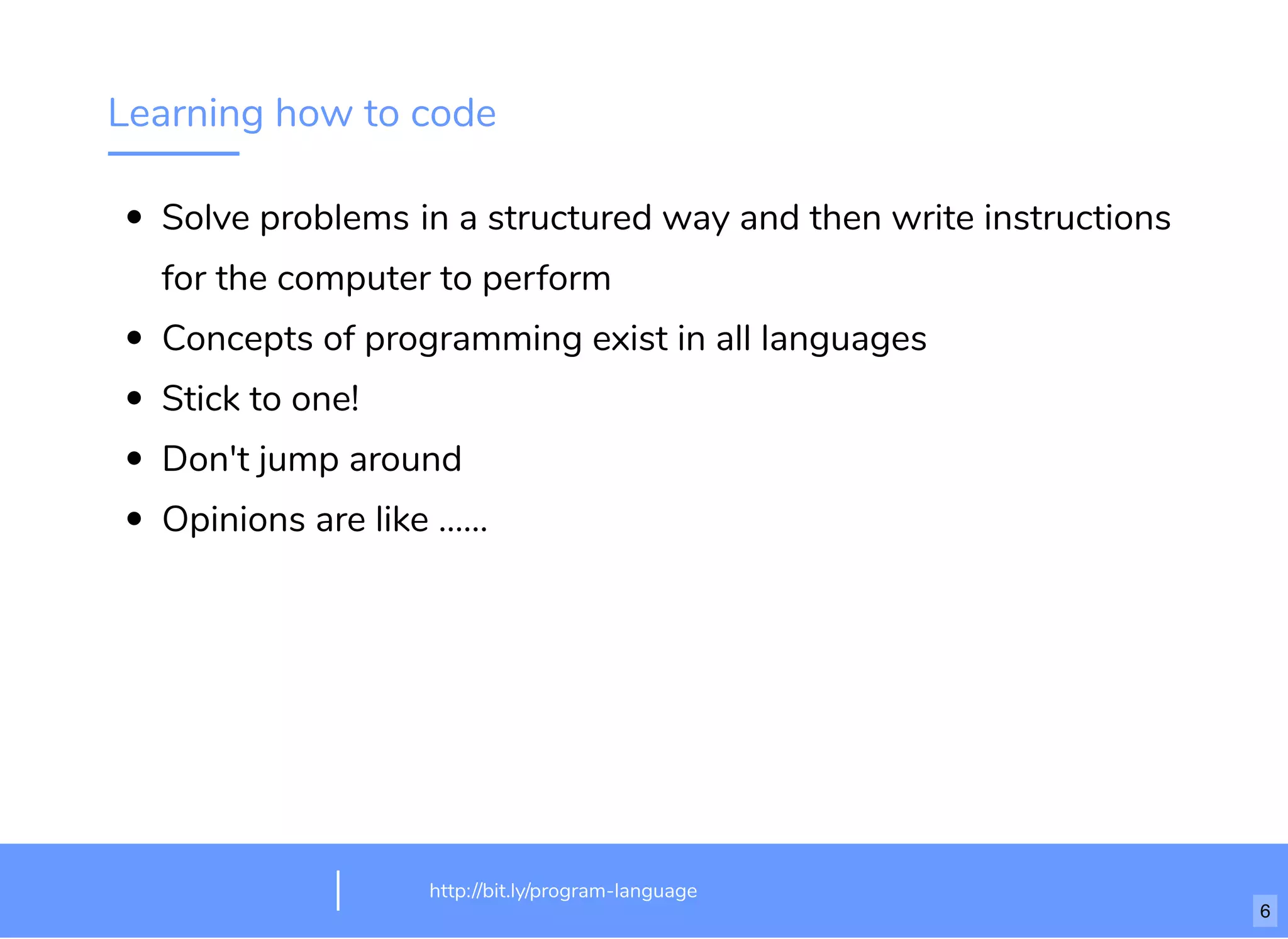 Learning how to code
Solve problems in a structured way and then write instructions
for the computer to perform
Concepts of programming exist in all languages
Stick to one!
Don't jump around
Opinions are like ......
http://bit.ly/html-crash-coursehttp://bit.ly/program-language
6
 