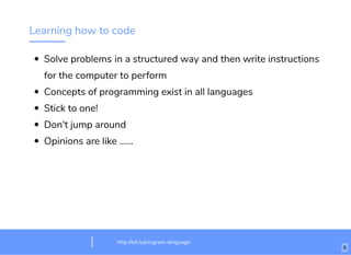 Learning how to code
Solve problems in a structured way and then write instructions
for the computer to perform
Concepts of programming exist in all languages
Stick to one!
Don't jump around
Opinions are like ......
http://bit.ly/html-crash-coursehttp://bit.ly/program-language
6
 