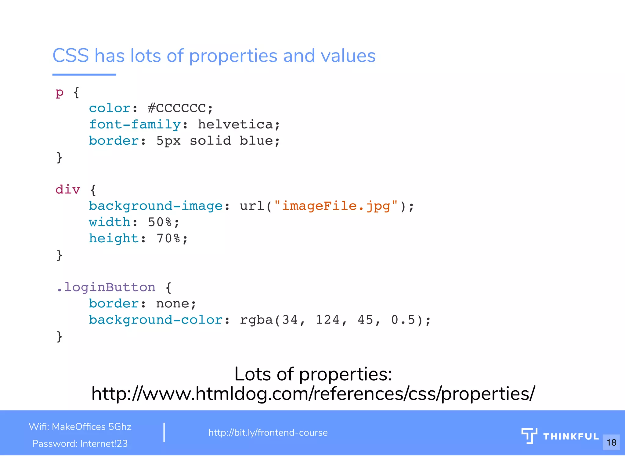 CSS has lots of properties and values
p {
color: #CCCCCC;
font-family: helvetica;
border: 5px solid blue;
}
div {
background-image: url("imageFile.jpg");
width: 50%;
height: 70%;
}
.loginButton {
border: none;
background-color: rgba(34, 124, 45, 0.5);
}
Lots of properties:
http://www.htmldog.com/references/css/properties/
Wi : MakeOf ces 5Ghz
Password: Internet!23
http://bit.ly/frontend-course
18
 