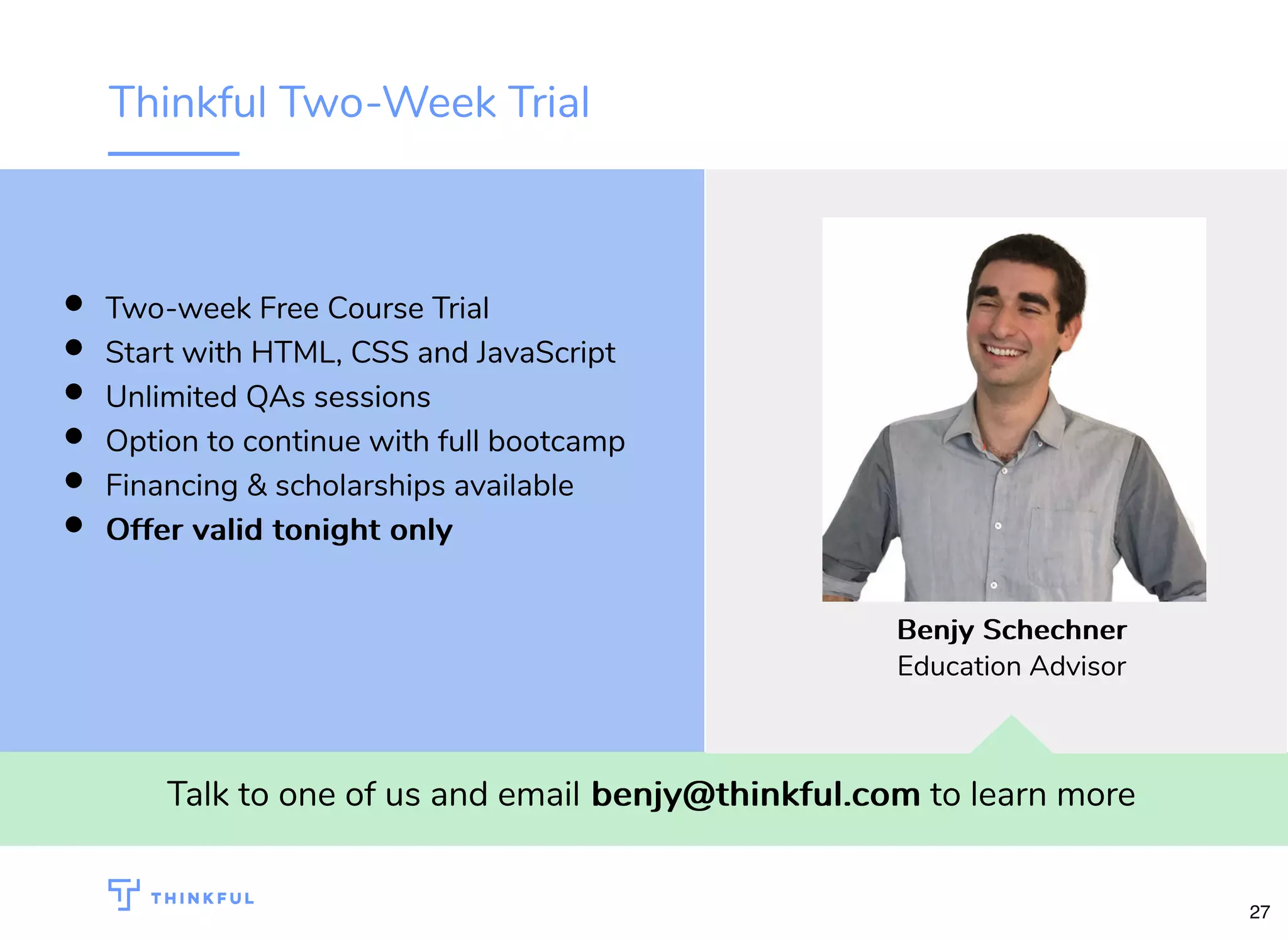 Thinkful Two-Week Trial Talk to one of us and email benjy@thinkful.combenjy@thinkful.com to learn more Two-week Free Course Trial Start with HTML, CSS and JavaScript Unlimited QAs sessions Option to continue with full bootcamp Financing & scholarships available Offer valid tonight onlyOffer valid tonight only BenjyBenjy SchechnerSchechner Education Advisor 27 