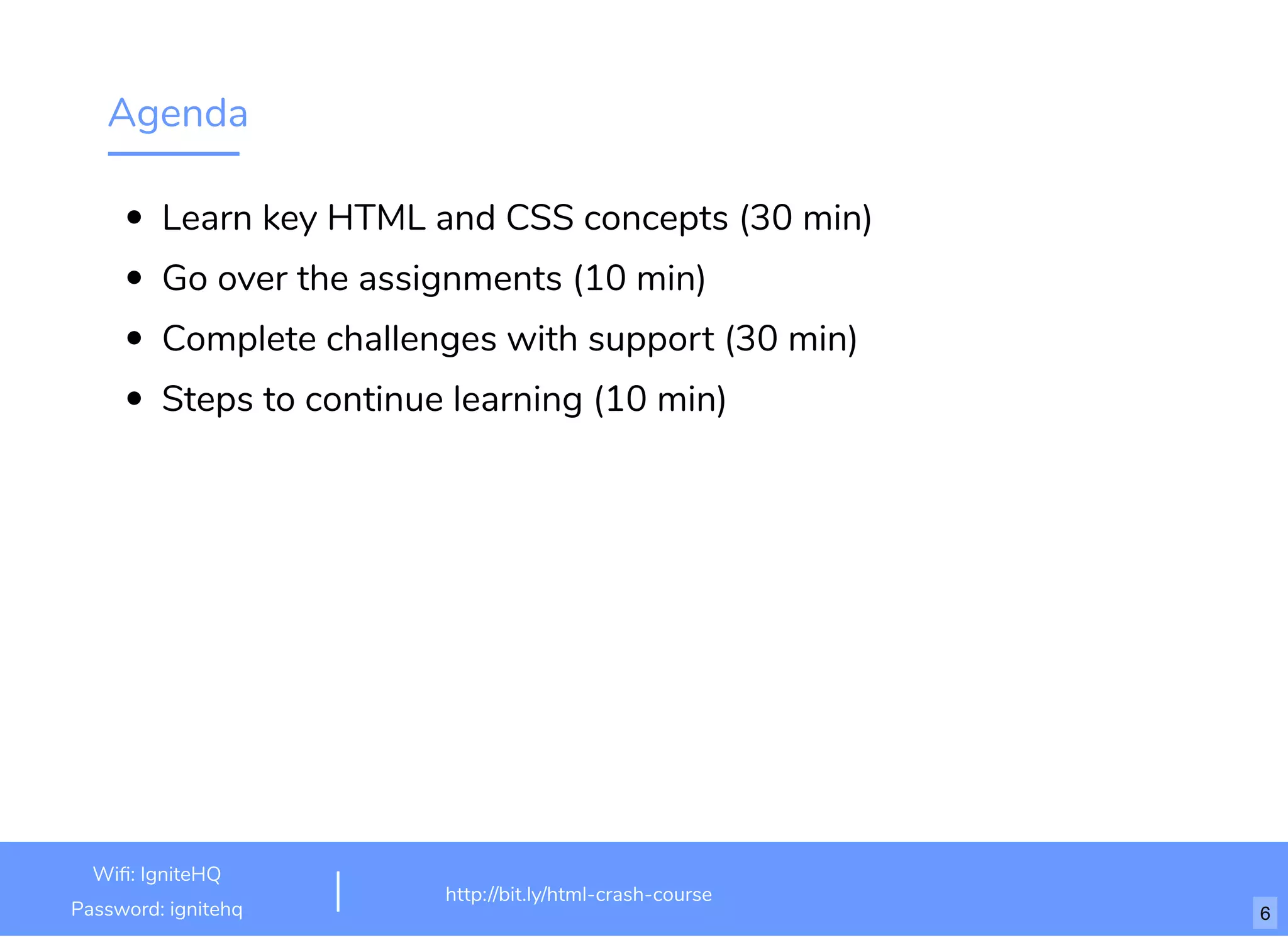 Agenda
Learn key HTML and CSS concepts (30 min)
Go over the assignments (10 min)
Complete challenges with support (30 min)
Steps to continue learning (10 min)
http://bit.ly/html-crash-course
Wi : IgniteHQ
Password: ignitehq 6
 