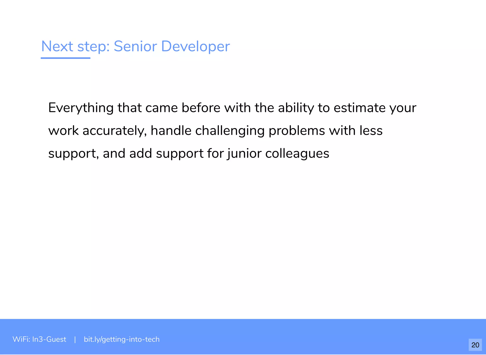 Next step: Senior Developer
Everything that came before with the ability to estimate your
work accurately, handle challenging problems with less
support, and add support for junior colleagues
WiFi: In3-Guest | bit.ly/getting-into-tech
20
 