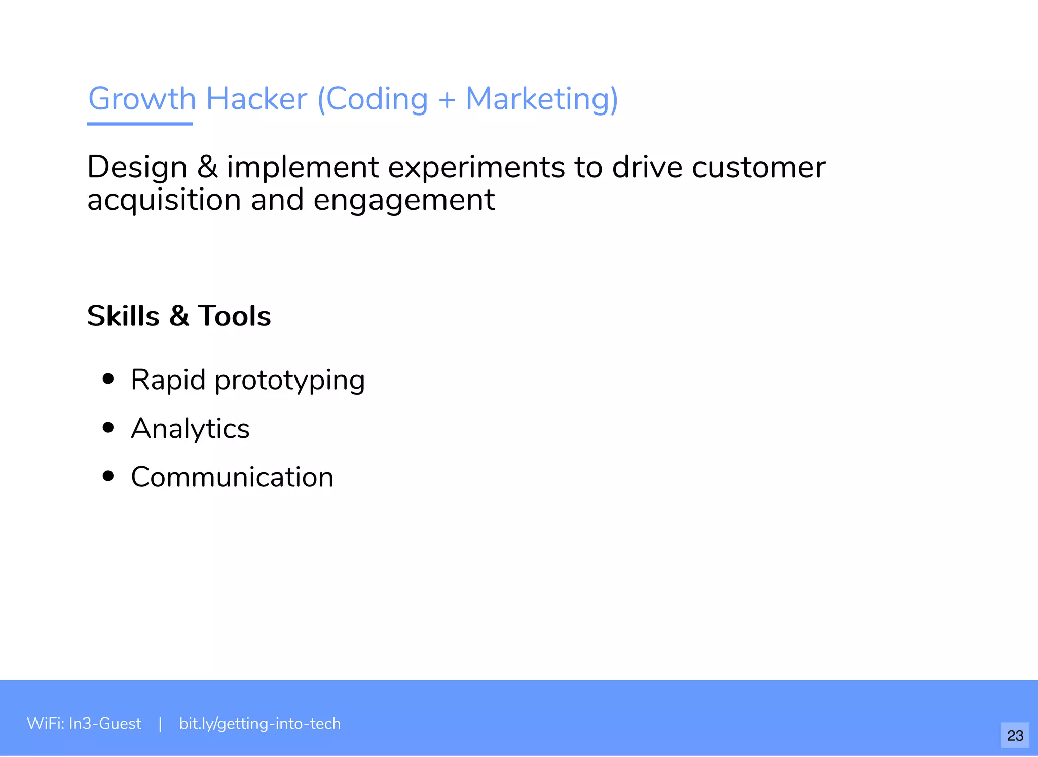 Growth Hacker (Coding + Marketing)
Skills & ToolsSkills & Tools
Rapid prototyping
Analytics
Communication
Design & implement experiments to drive customer
acquisition and engagement
WiFi: In3-Guest | bit.ly/getting-into-tech
23
 