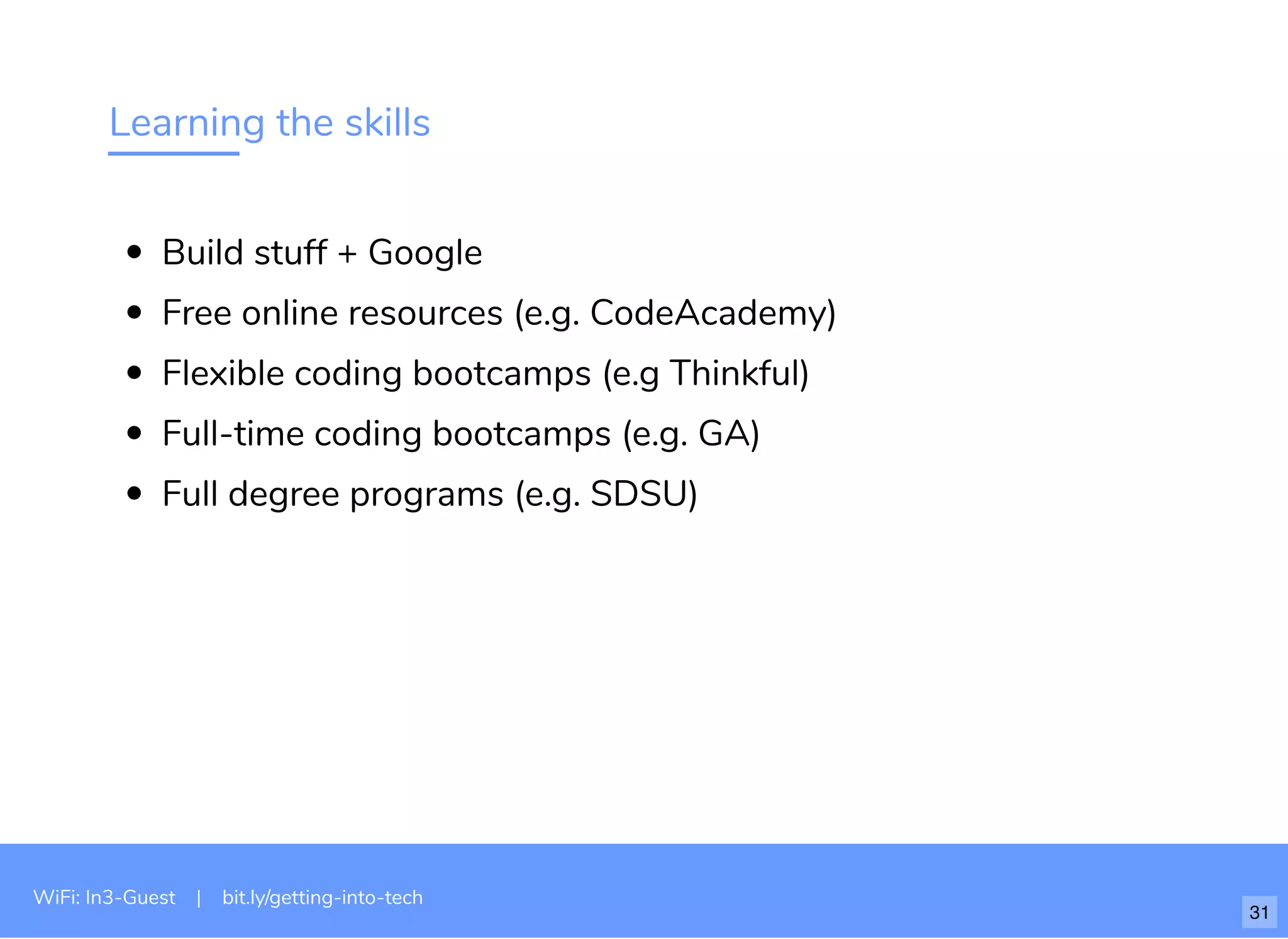 Learning the skills
Build stuff + Google
Free online resources (e.g. CodeAcademy)
Flexible coding bootcamps (e.g Thinkful)
Full-time coding bootcamps (e.g. GA)
Full degree programs (e.g. SDSU)
WiFi: In3-Guest | bit.ly/getting-into-tech
31
 