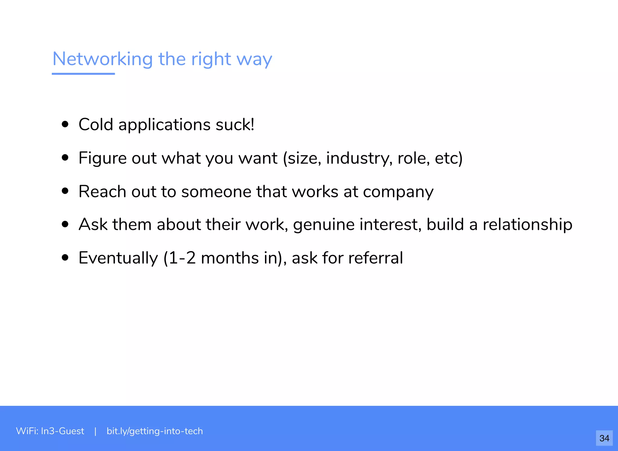 Networking the right way
Cold applications suck!
Figure out what you want (size, industry, role, etc)
Reach out to someone that works at company
Ask them about their work, genuine interest, build a relationship
Eventually (1-2 months in), ask for referral
WiFi: In3-Guest | bit.ly/getting-into-tech
34
 