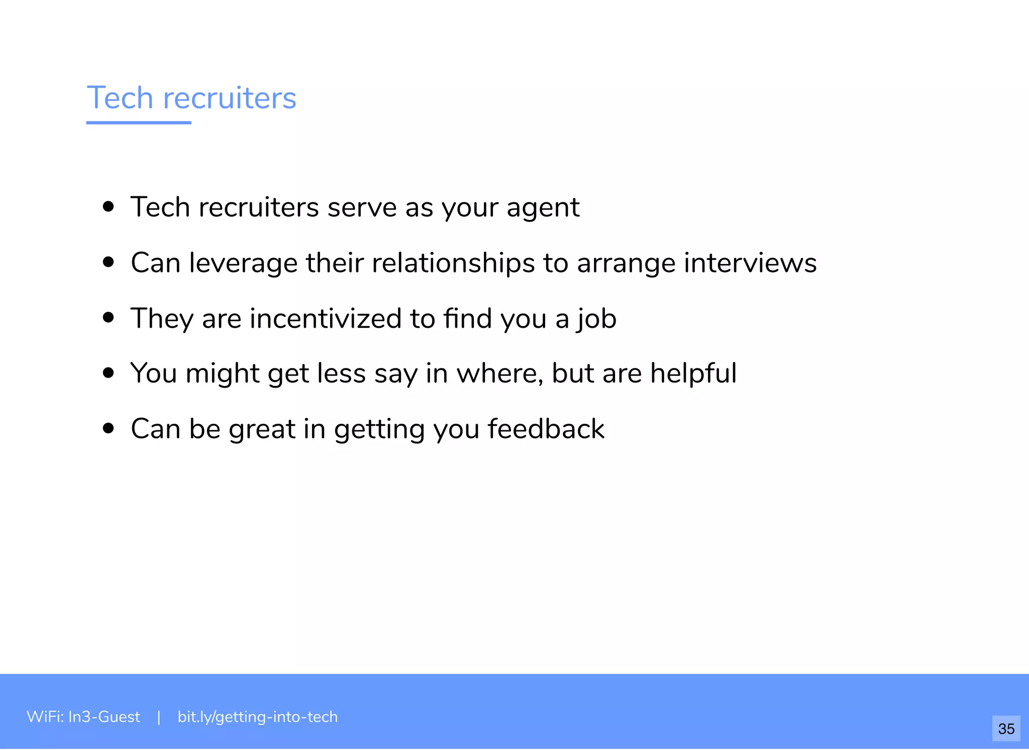 Tech recruiters
Tech recruiters serve as your agent
Can leverage their relationships to arrange interviews
They are incentivized to ﬁnd you a job
You might get less say in where, but are helpful
Can be great in getting you feedback
WiFi: In3-Guest | bit.ly/getting-into-tech
35
 