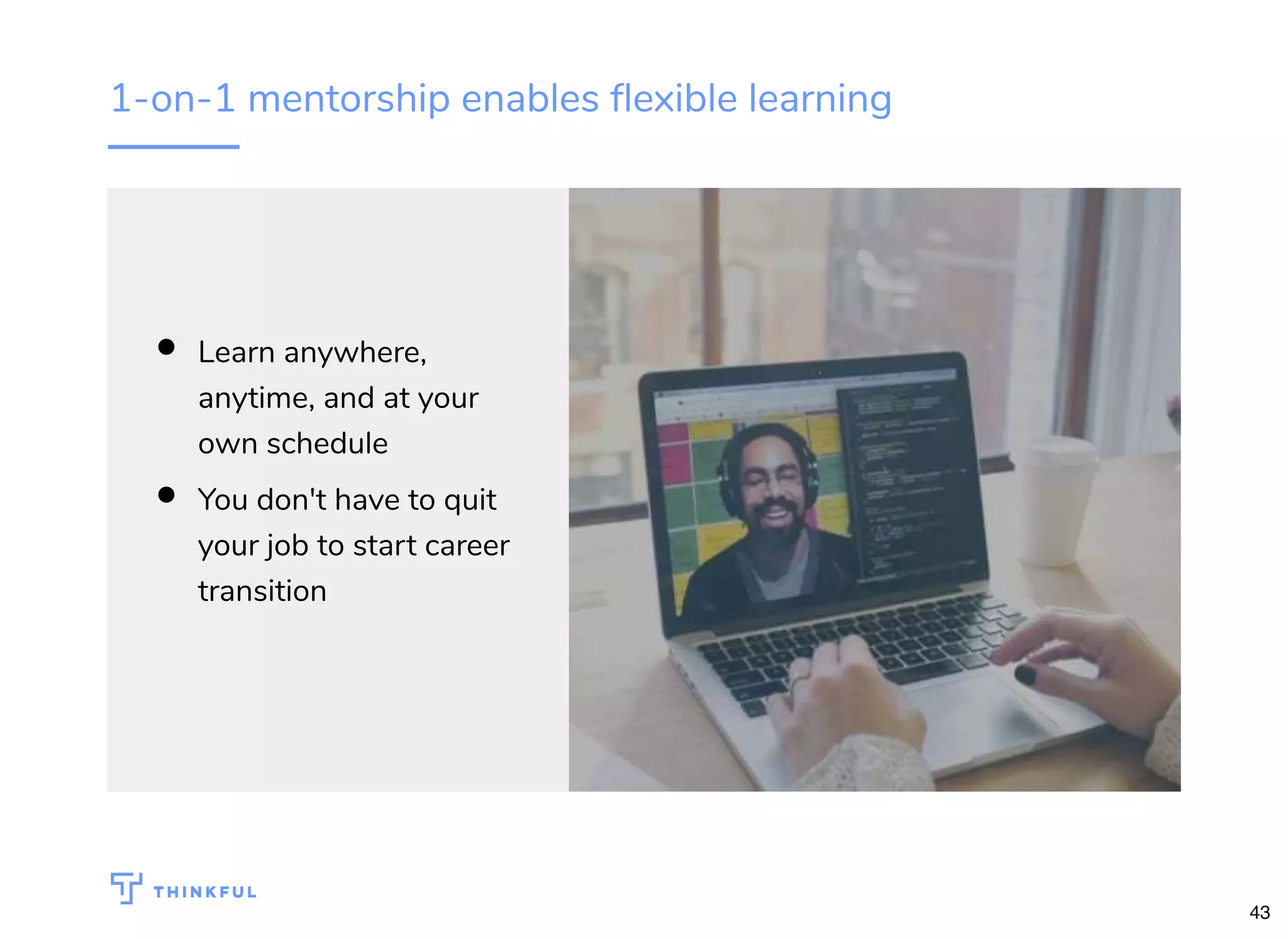 1-on-1 mentorship enables ﬂexible learning
Learn anywhere,
anytime, and at your
own schedule
You don't have to quit
your job to start career
transition
43
 