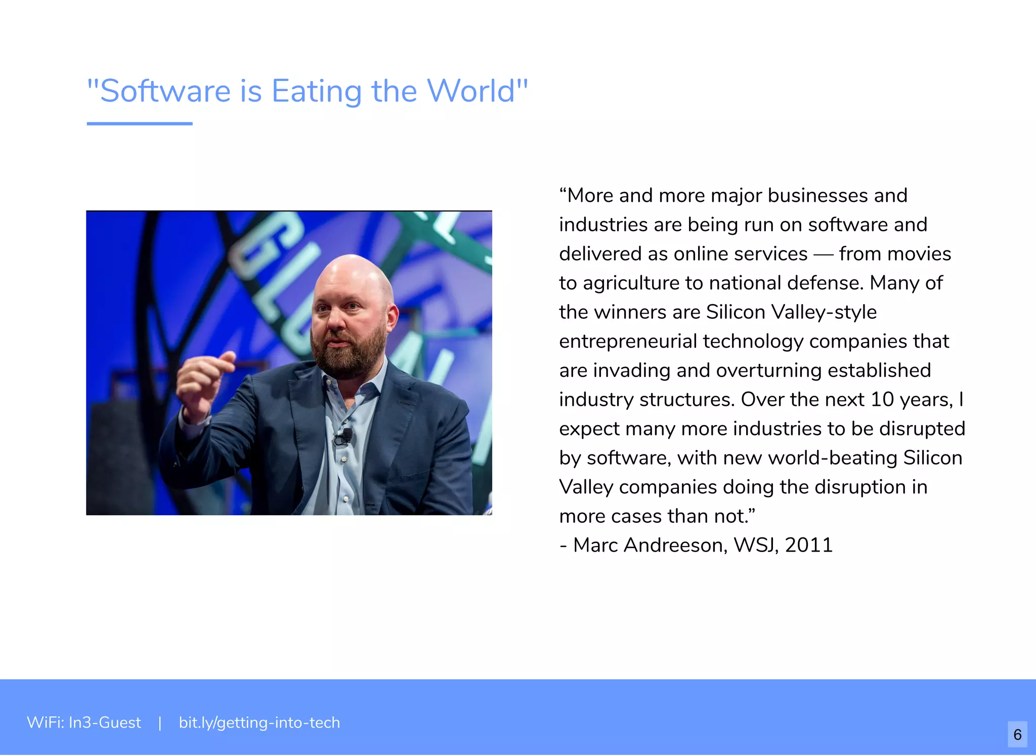 "Software is Eating the World"
“More and more major businesses and
industries are being run on software and
delivered as online services — from movies
to agriculture to national defense. Many of
the winners are Silicon Valley-style
entrepreneurial technology companies that
are invading and overturning established
industry structures. Over the next 10 years, I
expect many more industries to be disrupted
by software, with new world-beating Silicon
Valley companies doing the disruption in
more cases than not.”
- Marc Andreeson, WSJ, 2011
WiFi: In3-Guest | bit.ly/getting-into-tech
6
 