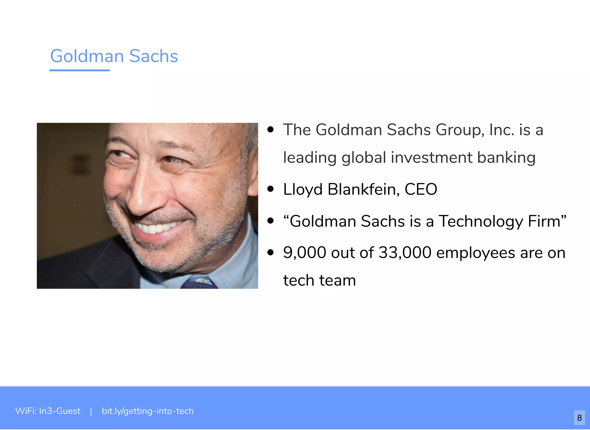 Goldman Sachs
The Goldman Sachs Group, Inc. is a
leading global investment banking
Lloyd Blankfein, CEO
“Goldman Sachs is a Technology Firm”
9,000 out of 33,000 employees are on
tech team
WiFi: In3-Guest | bit.ly/getting-into-tech
8
 